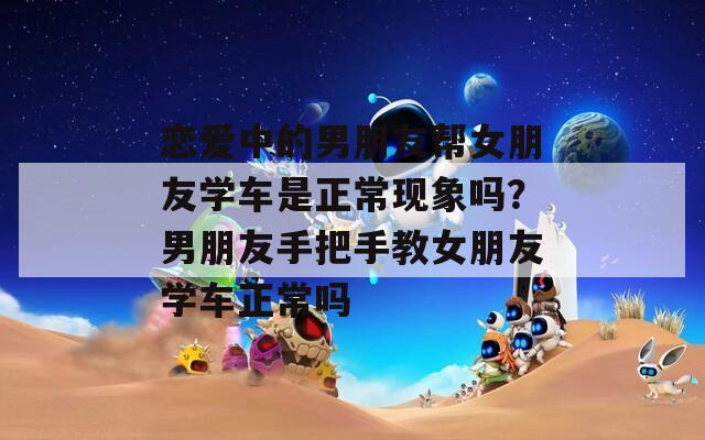 恋爱中的男朋友帮女朋友学车是正常现象吗？男朋友手把手教女朋友学车正常吗