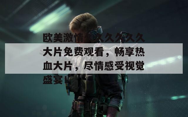 欧美激情久久久久久久大片免费观看，畅享热血大片，尽情感受视觉盛宴！