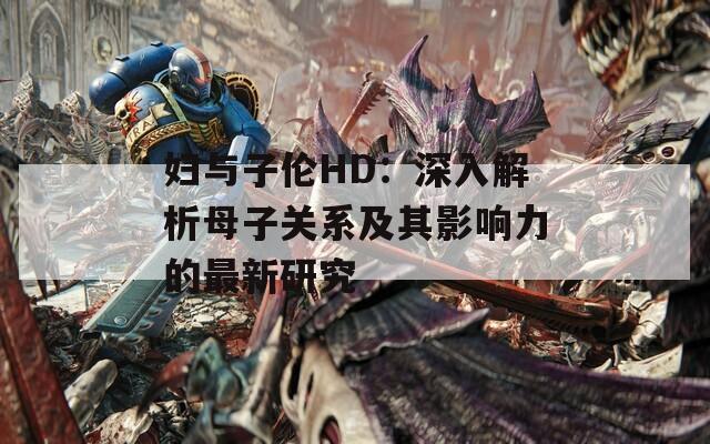 妇与子伦HD：深入解析母子关系及其影响力的最新研究