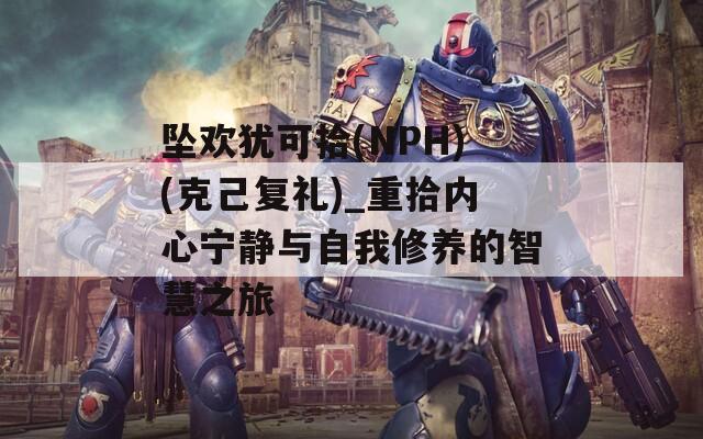 坠欢犹可拾(NPH)(克己复礼)_重拾内心宁静与自我修养的智慧之旅