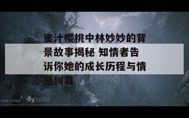 蜜汁樱桃中林妙妙的背景故事揭秘 知情者告诉你她的成长历程与情感纠葛