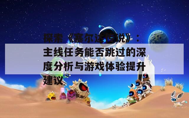 探索《塞尔达传说》：主线任务能否跳过的深度分析与游戏体验提升建议