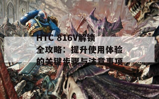 HTC 816V解锁全攻略：提升使用体验的关键步骤与注意事项