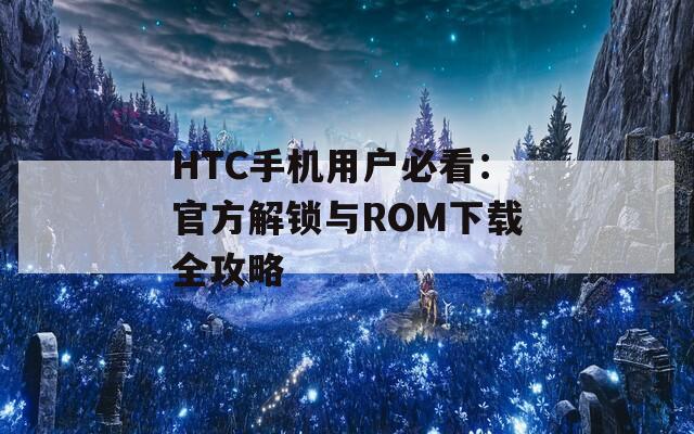HTC手机用户必看：官方解锁与ROM下载全攻略