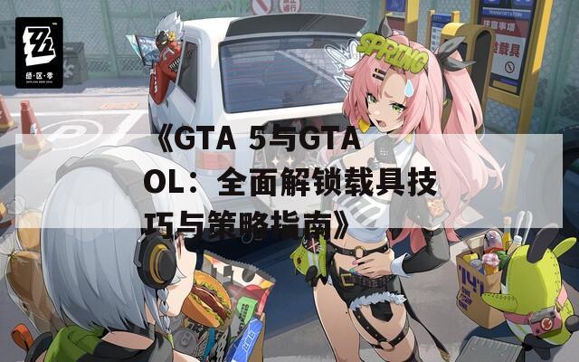 《GTA 5与GTAOL：全面解锁载具技巧与策略指南》