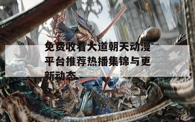 免费收看大道朝天动漫平台推荐热播集锦与更新动态