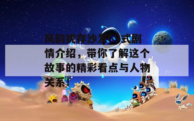 风韵犹存沙发69式剧情介绍，带你了解这个故事的精彩看点与人物关系！