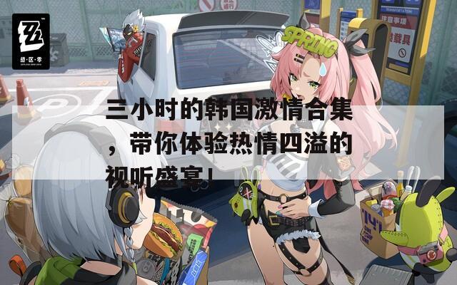 三小时的韩国激情合集，带你体验热情四溢的视听盛宴！