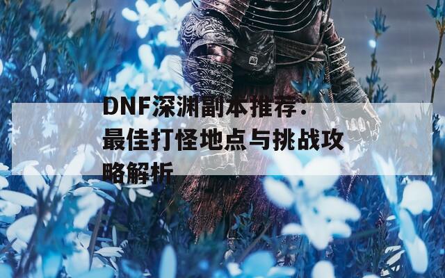 DNF深渊副本推荐：最佳打怪地点与挑战攻略解析