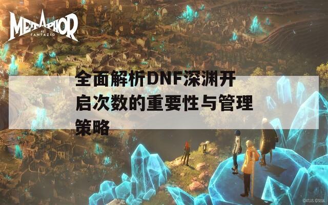 全面解析DNF深渊开启次数的重要性与管理策略