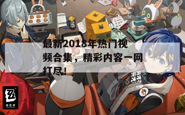 最新2018年热门视频合集，精彩内容一网打尽！