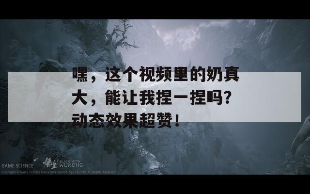 嘿，这个视频里的奶真大，能让我捏一捏吗？动态效果超赞！