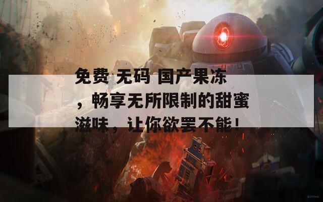 免费 无码 国产果冻，畅享无所限制的甜蜜滋味，让你欲罢不能！