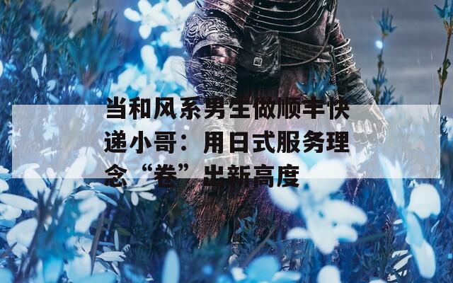 当和风系男生做顺丰快递小哥：用日式服务理念“卷”出新高度
