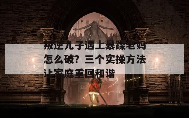 叛逆儿子遇上暴躁老妈怎么破？三个实操方法让家庭重回和谐