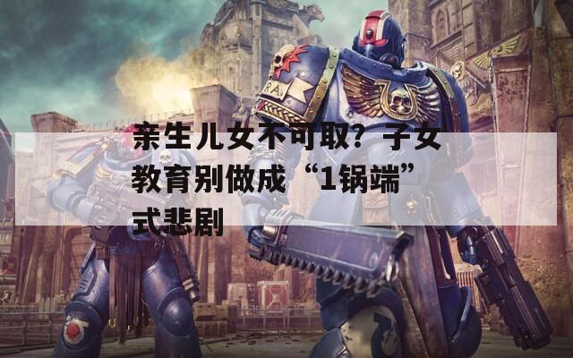 亲生儿女不可取？子女教育别做成“1锅端”式悲剧