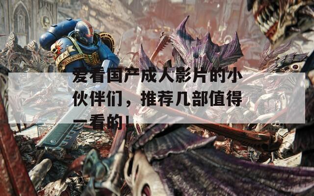 爱看国产成人影片的小伙伴们，推荐几部值得一看的！