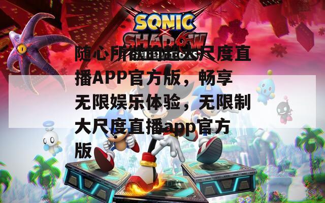 随心所欲的超大尺度直播APP官方版，畅享无限娱乐体验，无限制大尺度直播app官方版