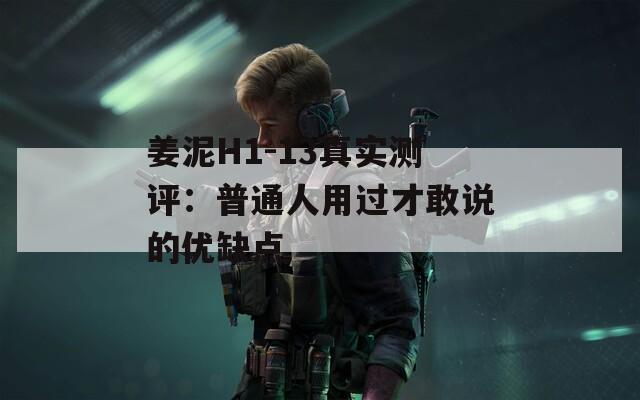 姜泥H1-13真实测评：普通人用过才敢说的优缺点