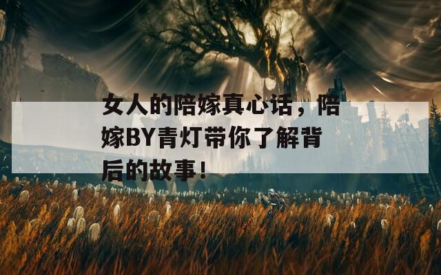 女人的陪嫁真心话，陪嫁BY青灯带你了解背后的故事！