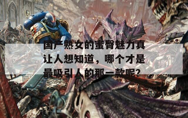 国产熟女的蜜臀魅力真让人想知道，哪个才是最吸引人的那一款呢？