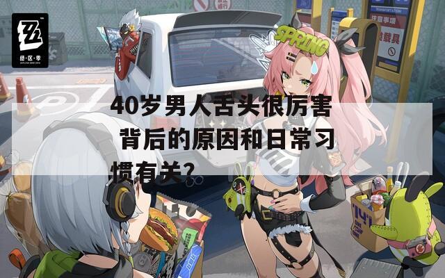 40岁男人舌头很厉害 背后的原因和日常习惯有关？
