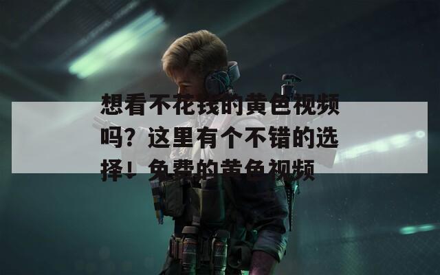 想看不花钱的黄色视频吗？这里有个不错的选择！免费的黄色视频