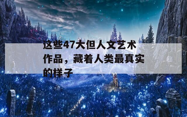 这些47大但人文艺术作品，藏着人类最真实的样子