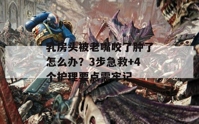 乳房头被老嘴咬了肿了怎么办？3步急救+4个护理要点需牢记