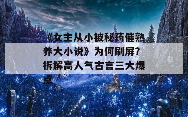 《女主从小被秘药催熟养大小说》为何刷屏？拆解高人气古言三大爆点