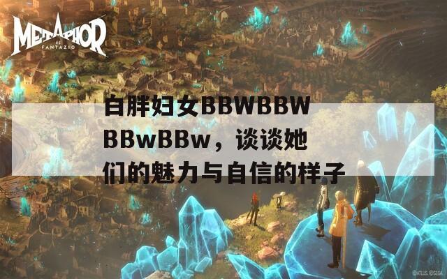白胖妇女BBWBBWBBwBBw，谈谈她们的魅力与自信的样子