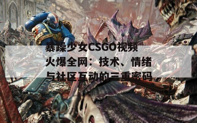 暴躁少女CSGO视频火爆全网：技术、情绪与社区互动的三重密码