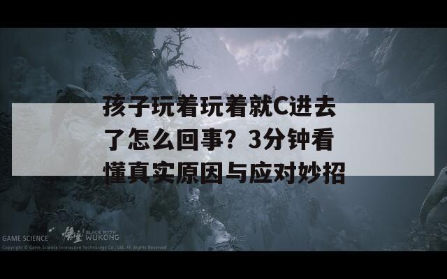 孩子玩着玩着就C进去了怎么回事？3分钟看懂真实原因与应对妙招