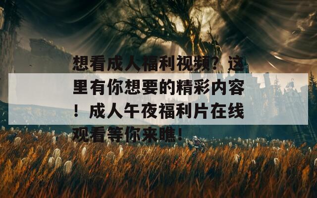 想看成人福利视频？这里有你想要的精彩内容！成人午夜福利片在线观看等你来瞧！