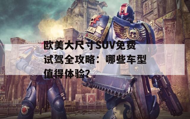 欧美大尺寸SUV免费试驾全攻略：哪些车型值得体验？