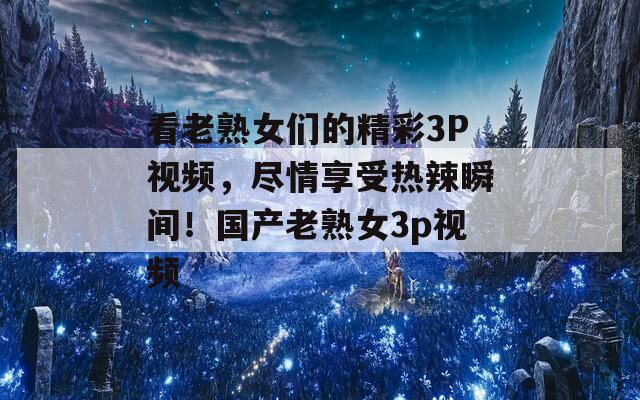 看老熟女们的精彩3P视频，尽情享受热辣瞬间！国产老熟女3p视频