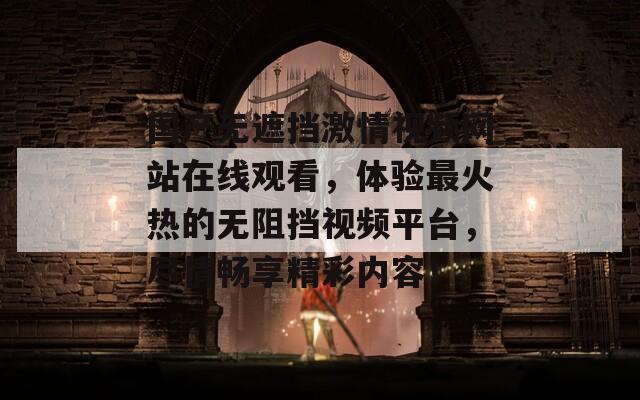 国产无遮挡激情视频网站在线观看，体验最火热的无阻挡视频平台，尽情畅享精彩内容！