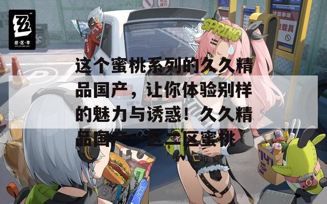 这个蜜桃系列的久久精品国产，让你体验别样的魅力与诱惑！久久精品国产一区二区蜜桃