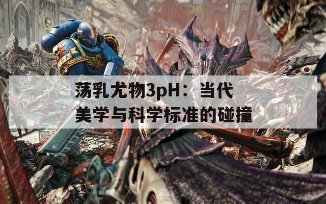 荡乳尤物3pH：当代美学与科学标准的碰撞