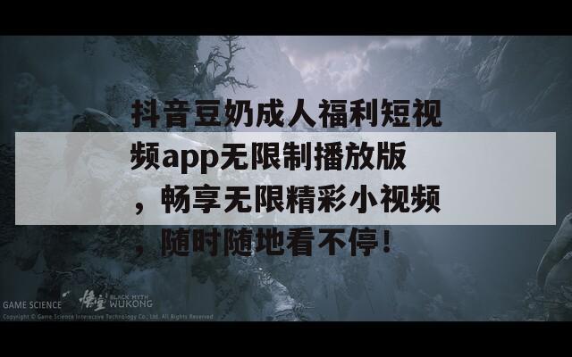 抖音豆奶成人福利短视频app无限制播放版，畅享无限精彩小视频，随时随地看不停！