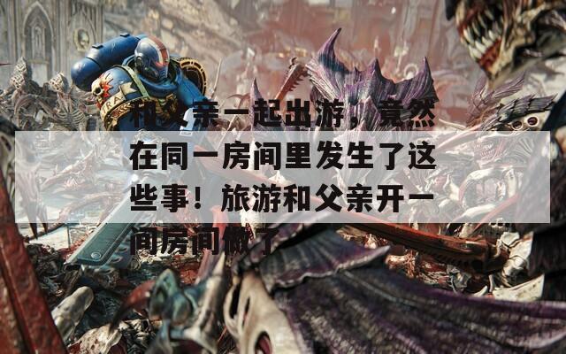 和父亲一起出游，竟然在同一房间里发生了这些事！旅游和父亲开一间房间做了
