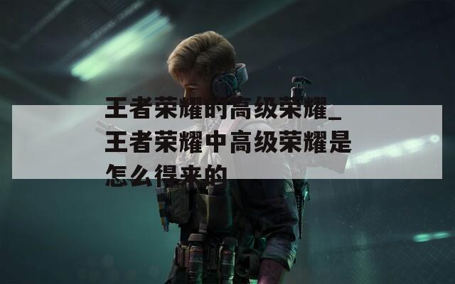 王者荣耀的高级荣耀_王者荣耀中高级荣耀是怎么得来的