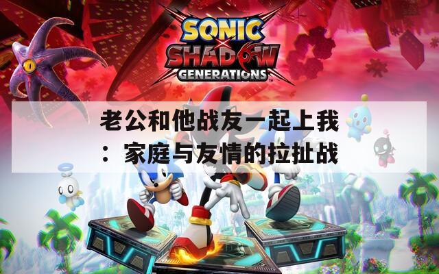 老公和他战友一起上我：家庭与友情的拉扯战