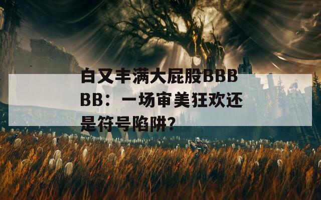 白又丰满大屁股BBBBB：一场审美狂欢还是符号陷阱？