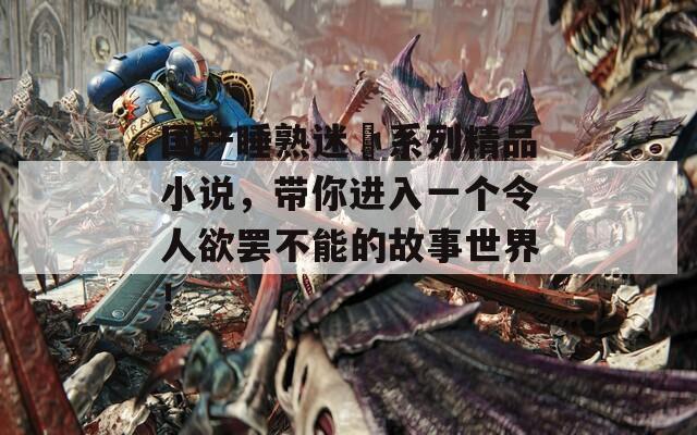 国产睡熟迷奷系列精品小说，带你进入一个令人欲罢不能的故事世界！