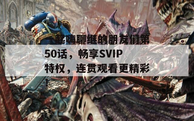 一起嗨聊继的朋友们第50话，畅享SVIP特权，连贯观看更精彩！