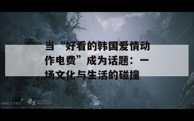 当“好看的韩国爱情动作电费”成为话题：一场文化与生活的碰撞