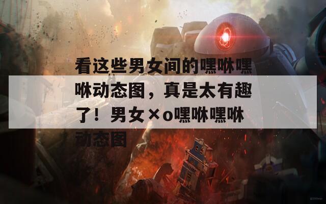 看这些男女间的嘿咻嘿咻动态图，真是太有趣了！男女×o嘿咻嘿咻动态图