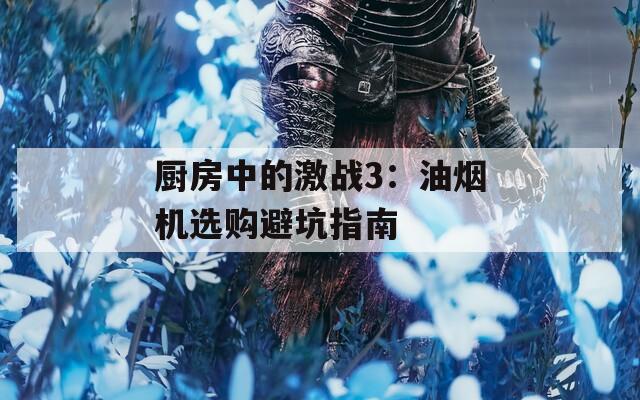 厨房中的激战3：油烟机选购避坑指南
