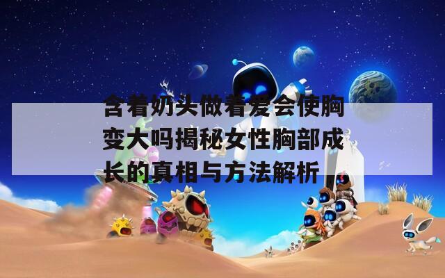 含着奶头做着爱会使胸变大吗揭秘女性胸部成长的真相与方法解析